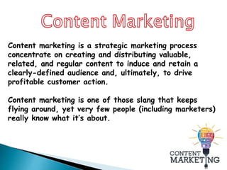 Content marketing is a strategic marketing process
concentrate on creating and distributing valuable,
related, and regular content to induce and retain a
clearly-defined audience and, ultimately, to drive
profitable customer action.
Content marketing is one of those slang that keeps
flying around, yet very few people (including marketers)
really know what it’s about.
 