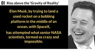 Elon Musk, by trying to land a
used rocket on a bobbing
platform in the middle of an
ocean, with SpaceX,
Rise above the ‘Gravity of Reality’01
has attempted what senior NASA
scientists, termed as crazy and
impossible.
 