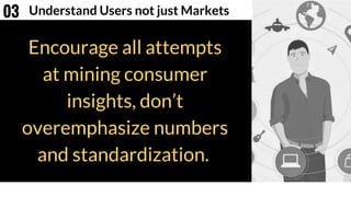 Encourage all attempts
at mining consumer
insights, don’t
overemphasize numbers
and standardization.
Understand Users not just Markets03
 