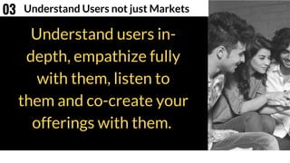 Understand users in-
depth, empathize fully
with them, listen to
them and co-create your
offerings with them.
Understand Users not just Markets03
 