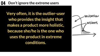 Very often, it is the outlier-user
who provides the insight that
makes a product more holistic,
because she/he is the one who
uses the product in extreme
conditions.
Don’t ignore the extreme users04
 