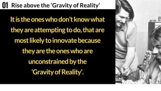 Itistheoneswhodon’tknowwhat
theyareattemptingtodo,thatare
mostlikelytoinnovatebecause
theyaretheoneswhoare
unconstrainedbythe
‘GravityofReality’.
Rise above the ‘Gravity of Reality’01
 
