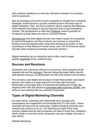 with customer feedback or a two-way interaction between the company
and its customers.
New technologies and trends forced companies to change their marketing
strategies. Email became a popular marketing tool in the early days of
digital marketing. Then, the focus shifted to search engines like Netscape,
which allowed businesses to tag and keyword items to get themselves
noticed. The development of sites like Facebook made it possible for
companies to track data and cater to consumer trends.
Smartphones and other digital devices now make it easier for companies
to market themselves and their products and services to consumers.
Studies show that people prefer using their phones to go online. In fact,
according to a Pew Research Center study, over 75% of American adults
typically make shopping purchases using their phones.1
Digital marketing can be interactive and is often used to target
specific segments of the customer base.
Sources and Receivers
Advertisers are commonly referred to as sources, while recipients of the
targeted ads are the receivers. Sources frequently target highly specific,
well-defined receivers, as McDonald's did with shift workers and travelers.
The company used digital ads because it knew these people used digital
devices and made up a large segment of its late-night business.
McDonald's encouraged them to download the Restaurant Finder app,
targeting them with ads placed at automated teller machines (ATMs), gas
stations, and websites that its customers frequented.
Types of Digital Marketing Channels
As noted above, marketing was traditionally done through print
(newspapers and magazines) and broadcast ads (TV and radio). These
channels still exist and are used today. Digital marketing channels have
evolved and continue to do so. The following are eight of the most
common digital avenues that companies can take to boost their marketing
efforts. Keep in mind that some companies may use multiple channels in
their efforts.
Website Marketing
 