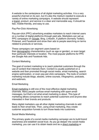 A website is the centerpiece of all digital marketing activities. It is a very
powerful channel on its own, but it’s also the medium needed to execute a
variety of online marketing campaigns. A website should represent
a brand, product, and service in a clear and memorable way. It should be
fast, mobile-friendly, and easy to use.
Pay-Per-Click Advertising
Pay-per-click (PPC) advertising enables marketers to reach internet users
on a number of digital platforms through paid ads. Marketers can set up
PPC campaigns on Google, Bing, LinkedIn, X platform (formerly Twitter),
Pinterest, and Facebook and show their ads to people searching on terms
related to products or services.
These campaigns can segment users based on
their demographic characteristics (such as age or gender), or even target
their particular interests or location. The most popular platforms for PPC
are Google Ads and Facebook Ads.
Content Marketing
The goal of content marketing is to reach potential customers through the
use of content that interests them. Content is usually published on a
website and then promoted through social media, email marketing, search
engine optimization, or even pay-per-click campaigns. The tools of content
marketing include blogs, ebooks, online courses, infographics, podcasts,
and webinars.
Email Marketing
Email marketing is still one of the most effective digital marketing
channels. Many people confuse email marketing with spam email
messages, but that’s not what email marketing is about. This type of
marketing allows companies to reach potential customers and anyone else
interested in their brands and products.
Many digital marketers use all other digital marketing channels to add
leads to their email lists. Then, using email marketing, they create
customer acquisition funnels to turn those leads into customers.
Social Media Marketing
The primary goals of a social media marketing campaign are to build brand
awareness and establish social trust. As you go deeper into social media
marketing, you can use it to obtain leads and as a direct marketing or
 