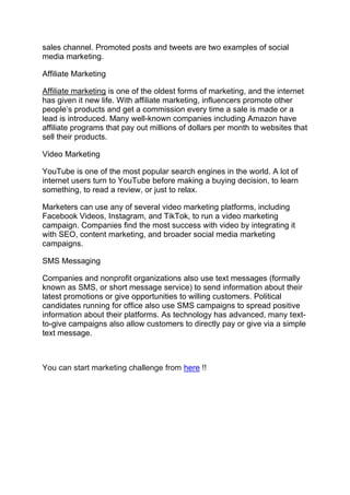 sales channel. Promoted posts and tweets are two examples of social
media marketing.
Affiliate Marketing
Affiliate marketing is one of the oldest forms of marketing, and the internet
has given it new life. With affiliate marketing, influencers promote other
people’s products and get a commission every time a sale is made or a
lead is introduced. Many well-known companies including Amazon have
affiliate programs that pay out millions of dollars per month to websites that
sell their products.
Video Marketing
YouTube is one of the most popular search engines in the world. A lot of
internet users turn to YouTube before making a buying decision, to learn
something, to read a review, or just to relax.
Marketers can use any of several video marketing platforms, including
Facebook Videos, Instagram, and TikTok, to run a video marketing
campaign. Companies find the most success with video by integrating it
with SEO, content marketing, and broader social media marketing
campaigns.
SMS Messaging
Companies and nonprofit organizations also use text messages (formally
known as SMS, or short message service) to send information about their
latest promotions or give opportunities to willing customers. Political
candidates running for office also use SMS campaigns to spread positive
information about their platforms. As technology has advanced, many text-
to-give campaigns also allow customers to directly pay or give via a simple
text message.
You can start marketing challenge from here !!
 