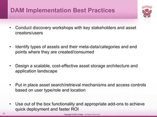 Copyright © 2014 Avaali. All Rights Reserved.20
DAM Implementation Best Practices
• Conduct discovery workshops with key stakeholders and asset
creators/users
• Identify types of assets and their meta-data/categories and end
points where they are created/consumed
• Design a scalable, cost-effective asset storage architecture and
application landscape
• Put in place asset search/retrieval mechanisms and access controls
based on user type/role and location
• Use out of the box functionality and appropriate add-ons to achieve
quick deployment and faster ROI
 