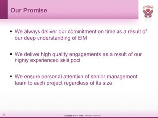 Copyright © 2014 Avaali. All Rights Reserved.25
Our Promise
 We always deliver our commitment on time as a result of
our deep understanding of EIM
 We deliver high quality engagements as a result of our
highly experienced skill pool
 We ensure personal attention of senior management
team to each project regardless of its size
 