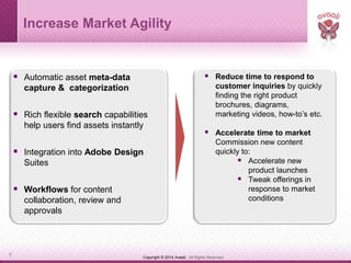 Copyright © 2014 Avaali. All Rights Reserved.7
 Automatic asset meta-data
capture & categorization
 Rich flexible search capabilities
help users find assets instantly
 Integration into Adobe Design
Suites
 Workflows for content
collaboration, review and
approvals
 Reduce time to respond to
customer inquiries by quickly
finding the right product
brochures, diagrams,
marketing videos, how-to’s etc.
 Accelerate time to market
Commission new content
quickly to:
 Accelerate new
product launches
 Tweak offerings in
response to market
conditions
Increase Market Agility
 