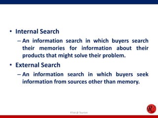 • Internal Search
– An information search in which buyers search
their memories for information about their
products that might solve their problem.
• External Search
– An information search in which buyers seek
information from sources other than memory.
R'tist @ Tourism
 