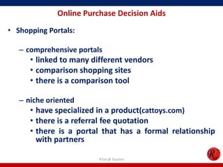 Online Purchase Decision Aids
• Shopping Portals:
– comprehensive portals
• linked to many different vendors
• comparison shopping sites
• there is a comparison tool
– niche oriented
• have specialized in a product(cattoys.com)
• there is a referral fee quotation
• there is a portal that has a formal relationship
with partners
R'tist @ Tourism
 