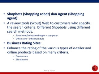 • Shopbots (Shopping robot) dan Agent (Shopping
agent):
• A review tools (Scout) Web to customers who specify
the search criteria. Different Shopbots using different
search methods.
• Zdnet.com/computershopper – computer
• Office.com – office furniture
• Business Rating Sites:
• Enhance the rating of the various types of e-tailer and
online products based on many criteria.
• Gomez.com
• Bizrate.com
R'tist @ Tourism
 