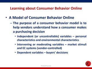 Learning about Consumer Behavior Online
• A Model of Consumer Behavior Online
– The purpose of a consumer behavior model is to
help vendors understand how a consumer makes
a purchasing decision
• Independent (or uncontrollable) variables – personal
characteristics and environmental characteristics
• Intervening or moderating variables – market stimuli
and EC systems (vendor-controlled)
• Dependent variables – buyers’ decisions
R'tist @ Tourism
 