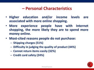 – Personal Characteristics
• Higher education and/or income levels are
associated with more online shopping.
• More experience people have with Internet
shopping, the more likely they are to spend more
money online.
• Most-cited reasons people do not purchase:
– Shipping charges (51%)
– Difficulty in judging the quality of product (44%)
– Cannot return items easily (32%)
– Credit card safety (24%)
R'tist @ Tourism
 