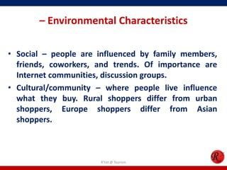 – Environmental Characteristics
• Social – people are influenced by family members,
friends, coworkers, and trends. Of importance are
Internet communities, discussion groups.
• Cultural/community – where people live influence
what they buy. Rural shoppers differ from urban
shoppers, Europe shoppers differ from Asian
shoppers.
R'tist @ Tourism
 