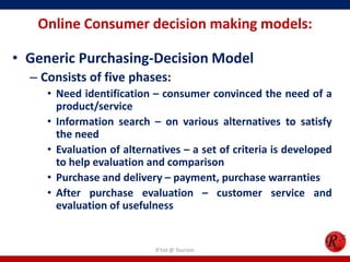 Online Consumer decision making models:
• Generic Purchasing-Decision Model
– Consists of five phases:
• Need identification – consumer convinced the need of a
product/service
• Information search – on various alternatives to satisfy
the need
• Evaluation of alternatives – a set of criteria is developed
to help evaluation and comparison
• Purchase and delivery – payment, purchase warranties
• After purchase evaluation – customer service and
evaluation of usefulness
R'tist @ Tourism
 