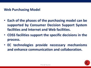 Web Purchasing Model
• Each of the phases of the purchasing model can be
supported by Consumer Decision Support System
facilities and Internet and Web facilities.
• CDSS facilities support the specific decisions in the
process.
• EC technologies provide necessary mechanisms
and enhance communication and collaboration.
R'tist @ Tourism
 