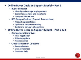 • Online Buyer Decision Support Model – Part 1
– Buyer behavior
• Identify and manage buying criteria
• Search for products and merchants
• Compare alternatives
– DSS Design Choices (Current Transaction)
• Product representation
• Options to support searching
• Options to compare alternatives
• Online Buyer Decision Support Model – Part 2 & 3
– Comparing alternatives
• Price negotiation
• Shipping options
• Finance center
– Cross-transaction Concerns
• Personalization
• User preferences
• Customer help
R'tist @ Tourism
 