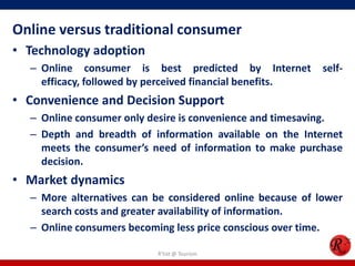 Online versus traditional consumer
• Technology adoption
– Online consumer is best predicted by Internet self-
efficacy, followed by perceived financial benefits.
• Convenience and Decision Support
– Online consumer only desire is convenience and timesaving.
– Depth and breadth of information available on the Internet
meets the consumer’s need of information to make purchase
decision.
• Market dynamics
– More alternatives can be considered online because of lower
search costs and greater availability of information.
– Online consumers becoming less price conscious over time.
R'tist @ Tourism
 