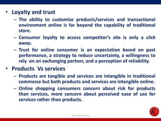 • Loyalty and trust
– The ability to customize products/services and transactional
environment online is far beyond the capability of traditional
store.
– Consumer loyalty to access competitor’s site is only a click
away.
– Trust for online consumer is an expectation based on past
performance, a strategy to reduce uncertainty, a willingness to
rely on an exchanging partner, and a perception of reliability.
• Products Vs services
– Products are tangible and services are intangible in traditional
commerce but both products and services are intangible online.
– Online shopping consumers concern about risk for products
than services, more concern about perceived ease of use for
services rather than products.
R'tist @ Tourism
 