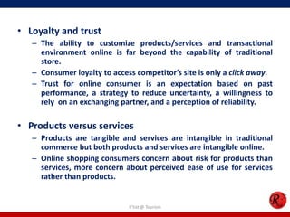• Loyalty and trust
– The ability to customize products/services and transactional
environment online is far beyond the capability of traditional
store.
– Consumer loyalty to access competitor’s site is only a click away.
– Trust for online consumer is an expectation based on past
performance, a strategy to reduce uncertainty, a willingness to
rely on an exchanging partner, and a perception of reliability.
• Products versus services
– Products are tangible and services are intangible in traditional
commerce but both products and services are intangible online.
– Online shopping consumers concern about risk for products than
services, more concern about perceived ease of use for services
rather than products.
R'tist @ Tourism
 