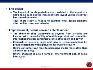 • Site design
– The impact of the shop window are correlated to the impact of a
site’s home page but the impact of store layout versus site layout
has some differences.
– Thus, more study is needed to examine what design elements
affect online consumer behavior.
• Empowerment, persuasion and entertainment
– The ability to shop worldwide at anytime from virtually any
location with the availability of real-time product and competitor
information increase consumer’s sense of freedom and power.
– Personalized welcome pages and tailored recommendations list
provide customers with a powerful feeling of discovery.
– Online consumers can react to persuasive media more often than
a human at selling.
– Online shopping is also a form of entertainment and/or social
interaction.
R'tist @ Tourism
 