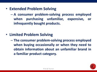• Extended Problem Solving
– A consumer problem-solving process employed
when purchasing unfamiliar, expensive, or
infrequently bought products.
• Limited Problem Solving
– The consumer problem-solving process employed
when buying occasionally or when they need to
obtain information about an unfamiliar brand in
a familiar product category.
R'tist @ Tourism
 