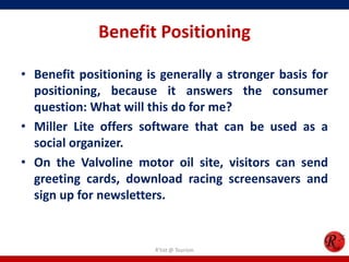 Benefit Positioning
• Benefit positioning is generally a stronger basis for
positioning, because it answers the consumer
question: What will this do for me?
• Miller Lite offers software that can be used as a
social organizer.
• On the Valvoline motor oil site, visitors can send
greeting cards, download racing screensavers and
sign up for newsletters.
R'tist @ Tourism
 