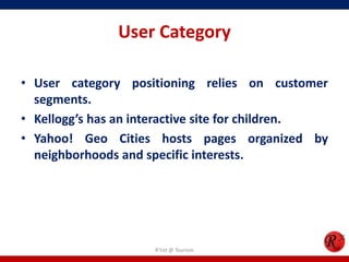 User Category
• User category positioning relies on customer
segments.
• Kellogg’s has an interactive site for children.
• Yahoo! Geo Cities hosts pages organized by
neighborhoods and specific interests.
R'tist @ Tourism
 