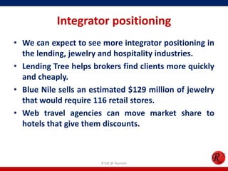 Integrator positioning
• We can expect to see more integrator positioning in
the lending, jewelry and hospitality industries.
• Lending Tree helps brokers find clients more quickly
and cheaply.
• Blue Nile sells an estimated $129 million of jewelry
that would require 116 retail stores.
• Web travel agencies can move market share to
hotels that give them discounts.
R'tist @ Tourism
 
