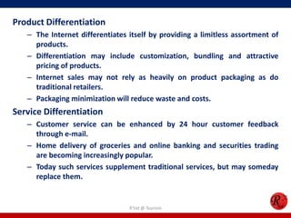 Product Differentiation
– The Internet differentiates itself by providing a limitless assortment of
products.
– Differentiation may include customization, bundling and attractive
pricing of products.
– Internet sales may not rely as heavily on product packaging as do
traditional retailers.
– Packaging minimization will reduce waste and costs.
Service Differentiation
– Customer service can be enhanced by 24 hour customer feedback
through e-mail.
– Home delivery of groceries and online banking and securities trading
are becoming increasingly popular.
– Today such services supplement traditional services, but may someday
replace them.
R'tist @ Tourism
 