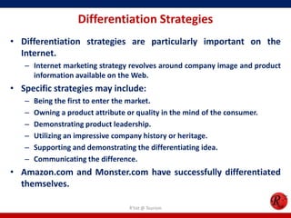 Differentiation Strategies
• Differentiation strategies are particularly important on the
Internet.
– Internet marketing strategy revolves around company image and product
information available on the Web.
• Specific strategies may include:
– Being the first to enter the market.
– Owning a product attribute or quality in the mind of the consumer.
– Demonstrating product leadership.
– Utilizing an impressive company history or heritage.
– Supporting and demonstrating the differentiating idea.
– Communicating the difference.
• Amazon.com and Monster.com have successfully differentiated
themselves.
R'tist @ Tourism
 