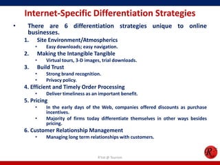 Internet-Specific Differentiation Strategies
• There are 6 differentiation strategies unique to online
businesses.
1. Site Environment/Atmospherics
• Easy downloads; easy navigation.
2. Making the Intangible Tangible
• Virtual tours, 3-D images, trial downloads.
3. Build Trust
• Strong brand recognition.
• Privacy policy.
4. Efficient and Timely Order Processing
• Deliver timeliness as an important benefit.
5. Pricing
• In the early days of the Web, companies offered discounts as purchase
incentives.
• Majority of firms today differentiate themselves in other ways besides
pricing.
6. Customer Relationship Management
• Managing long term relationships with customers.
R'tist @ Tourism
 