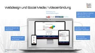 Webdesign und Social Media / Videoeinbindung
Video-Einbindungen
als TV Kanal
Prominentes
Kontaktformular
Visuelles und Text
Seriosität + Vertrauen
Optimale Balance zwischen
SEO Optimierung und
redaktionellem Inhalt
Facebook Stream als
News Kanal
Einbindung von
Social Media Plugins
 