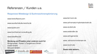 Referenzen / Kunden u.a.
Responsive Webdesign & Suchmaschinenoptimierung
www.hertz-flavors.com
www.saudischekulturwoche.de
www.kjubik.com
www.hochheimer-consulting.de
www.bsboffice.de
Beratung und Projekte unter anderem auch für
Bringmeister - Kaiser´s Tengelmann GmbH
imedo GmbH
Groupon GmbH
www.liermann.de
www.zahnersatz-implantate-koeln.de
www.via-dent.de
www.axelendler.de
www.zahngenial.de
www. zahnarzt-mortensen.de
www.ra-erni.de
Sowie viele weitere…
 