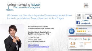 Wir freuen uns über die erfolgreiche Zusammenarbeit mit Ihnen.
Ich bin Ihr persönlicher Ansprechpartner für Ihre Fragen.
Ihre Internetagentur aus Berlin.
Professionelle Leistungen aus einer Hand.
Matthias Hatzak - Geschäftsführer
Dipl. Wirtschaftsingenieur (FH)
030 8876 4506
0176 – 1030 5499
onlinemarketing@hatzak.de
http://hatzak.de
http://online-praxismarketing.de
 