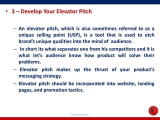• 3 – Develop Your Elevator Pitch
– An elevator pitch, which is also sometimes referred to as a
unique selling point (USP), is a tool that is used to etch
brand’s unique qualities into the mind of audience.
– In short its what separates one from his competitors and it is
what let’s audience know how product will solve their
problems.
– Elevator pitch makes up the thrust of your product’s
messaging strategy.
– Elevator pitch should be incorporated into website, landing
pages, and promotion tactics.
R'tist @ Tourism
 