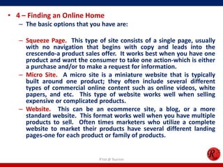 • 4 – Finding an Online Home
– The basic options that you have are:
– Squeeze Page. This type of site consists of a single page, usually
with no navigation that begins with copy and leads into the
crescendo-a product sales offer. It works best when you have one
product and want the consumer to take one action-which is either
a purchase and/or to make a request for information.
– Micro Site. A micro site is a miniature website that is typically
built around one product; they often include several different
types of commercial online content such as online videos, white
papers, and etc. This type of website works well when selling
expensive or complicated products.
– Website. This can be an ecommerce site, a blog, or a more
standard website. This format works well when you have multiple
products to sell. Often times marketers who utilize a complete
website to market their products have several different landing
pages-one for each product or family of products.
R'tist @ Tourism
 