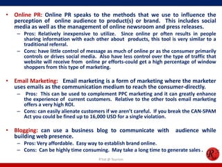 • Online PR: Online PR speaks to the methods that we use to influence the
perception of online audience to product(s) or brand. This includes social
media as well as the management of online newsroom and press releases.
– Pros: Relatively inexpensive to utilize. Since online pr often results in people
sharing information with each other about products, this tool is very similar to a
traditional referral.
– Cons: have little control of message as much of online pr as the consumer primarily
controls or drives social media. Also have less control over the type of traffic that
website will receive from online pr efforts-could get a high percentage of window
shoppers from this type of marketing.
• Email Marketing: Email marketing is a form of marketing where the marketer
uses emails as the communication medium to reach the consumer-directly.
– Pros: This can be used to complement PPC marketing and it can greatly enhance
the experience of current customers. Relative to the other tools email marketing
offers a very high ROI.
– Cons: can easily alienate customers if we aren’t careful. If you break the CAN-SPAM
Act you could be fined up to 16,000 USD for a single violation.
• Blogging: can use a business blog to communicate with audience while
building web presence.
– Pros: Very affordable. Easy way to establish brand online.
– Cons: Can be highly time consuming. May take a long time to generate sales .
R'tist @ Tourism
 