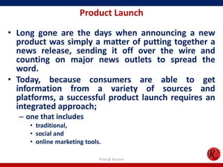 Product Launch
• Long gone are the days when announcing a new
product was simply a matter of putting together a
news release, sending it off over the wire and
counting on major news outlets to spread the
word.
• Today, because consumers are able to get
information from a variety of sources and
platforms, a successful product launch requires an
integrated approach;
– one that includes
• traditional,
• social and
• online marketing tools.
R'tist @ Tourism
 