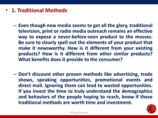 • 1. Traditional Methods
– Even though new media seems to get all the glory, traditional
television, print or radio media outreach remains an effective
way to expose a never-before-seen product to the masses.
Be sure to clearly spell out the elements of your product that
make it newsworthy. How is it different from your existing
products? How is it different from other similar products?
What benefits does it provide to the consumer?
– Don’t discount other proven methods like advertising, trade
shows, speaking opportunities, promotional events and
direct mail. Ignoring them can lead to wasted opportunities.
If you invest the time to truly understand the demographics
and behaviors of the people hoping to reach, know if these
traditional methods are worth time and investment.
R'tist @ Tourism
 