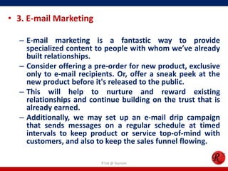 • 3. E-mail Marketing
– E-mail marketing is a fantastic way to provide
specialized content to people with whom we’ve already
built relationships.
– Consider offering a pre-order for new product, exclusive
only to e-mail recipients. Or, offer a sneak peek at the
new product before it's released to the public.
– This will help to nurture and reward existing
relationships and continue building on the trust that is
already earned.
– Additionally, we may set up an e-mail drip campaign
that sends messages on a regular schedule at timed
intervals to keep product or service top-of-mind with
customers, and also to keep the sales funnel flowing.
R'tist @ Tourism
 