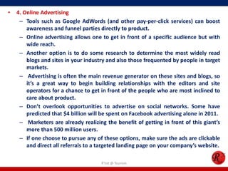 • 4. Online Advertising
– Tools such as Google AdWords (and other pay-per-click services) can boost
awareness and funnel parties directly to product.
– Online advertising allows one to get in front of a specific audience but with
wide reach.
– Another option is to do some research to determine the most widely read
blogs and sites in your industry and also those frequented by people in target
markets.
– Advertising is often the main revenue generator on these sites and blogs, so
it’s a great way to begin building relationships with the editors and site
operators for a chance to get in front of the people who are most inclined to
care about product.
– Don’t overlook opportunities to advertise on social networks. Some have
predicted that $4 billion will be spent on Facebook advertising alone in 2011.
– Marketers are already realizing the benefit of getting in front of this giant’s
more than 500 million users.
– If one choose to pursue any of these options, make sure the ads are clickable
and direct all referrals to a targeted landing page on your company’s website.
R'tist @ Tourism
 
