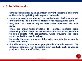 • 5. Social Networks
– When product is ready to go, inform current customers and brand
enthusiasts by updating existing social networks.
– Have a presence on one of the well-known platforms and/or
another niche social network, craft catered messages for each.
– But, don’t just post to any of these social networks and walk
away.
– There are many tools available to manage multiple social
network profiles, keep the information up-to-date and continue
to communicate with connections, while providing the social
proof needed for people to buy.
– Naturally, these networks are filled with potential for people to
share information.
– For this reason, make sure you provide valuable content. Try
different mediums for discussing new product, such as videos,
podcasts, photos and/or live chats.
R'tist @ Tourism
 