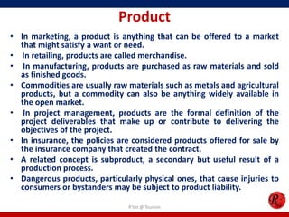 Product
• In marketing, a product is anything that can be offered to a market
that might satisfy a want or need.
• In retailing, products are called merchandise.
• In manufacturing, products are purchased as raw materials and sold
as finished goods.
• Commodities are usually raw materials such as metals and agricultural
products, but a commodity can also be anything widely available in
the open market.
• In project management, products are the formal definition of the
project deliverables that make up or contribute to delivering the
objectives of the project.
• In insurance, the policies are considered products offered for sale by
the insurance company that created the contract.
• A related concept is subproduct, a secondary but useful result of a
production process.
• Dangerous products, particularly physical ones, that cause injuries to
consumers or bystanders may be subject to product liability.
R'tist @ Tourism
 