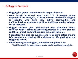 • 8. Blogger Outreach
– Blogging has grown tremendously in the past five years.
– Even though Technorati found that 65% of blogger survey
respondents are hobbyists, it’s likely one will find several bloggers
in industry who have very active communities and
traffic/subscriber numbers that blow traditional media websites
out of the water.
– Blogger outreach goes hand-in-hand with traditional media
outreach when it comes to generating interest for a new product,
and the approach and methods used are much the same.
– Understand the blog, its audience and its content before sharing
information about product. If it makes sense, offer product for the
blogger to review.
– When working with bloggers, remember this golden rule:
• Treat them with the same respect as you would traditional journalists.
R'tist @ Tourism
 