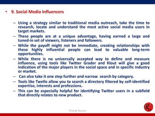 • 9. Social Media Influencers
– Using a strategy similar to traditional media outreach, take the time to
research, locate and understand the most active social media users in
target markets.
– These people are at a unique advantage, having earned a large and
tuned-in set of viewers, listeners and followers.
– While the payoff might not be immediate, creating relationships with
these highly influential people can lead to valuable long-term
opportunities.
– While there is no universally accepted way to define and measure
influence, using tools like Twitter Grader and Klout will give a good
indication of the major players in the social space and in specific industry
or market.
– Can also take it one step further and narrow search by category.
– Tools like Twello allow you to search a directory filtered by self-identified
expertise, interests and professions.
– This can be especially helpful for identifying Twitter users in a subfield
that directly relates to new product.
R'tist @ Tourism
 
