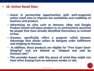 • 10. Online Retail Sites
– Invest in partnership opportunities with well-respected
online retail sites to improve the availability and credibility of
business and product.
– Advertising on sites such as Amazon, eBay and Google
Product Search will place product in an environment searched
by people that have already identified themselves as inclined
to buy.
– Amazon, specifically, offers a program called Amazon
Advantage that allows sellers to delegate order fulfillment
and shipping to Amazon.
– In addition, these products are eligible for “Free Super Saver
Shipping” and are labeled as “shipped and sold by
Amazon.com.”
– This provides buyers with the peace of mind they might not
have when buying from an unknown vendor or site.
R'tist @ Tourism
 