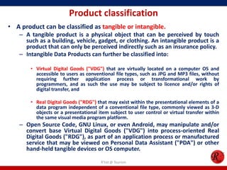 Product classification
• A product can be classified as tangible or intangible.
– A tangible product is a physical object that can be perceived by touch
such as a building, vehicle, gadget, or clothing. An intangible product is a
product that can only be perceived indirectly such as an insurance policy.
– Intangible Data Products can further be classified into:
• Virtual Digital Goods ("VDG") that are virtually located on a computer OS and
accessible to users as conventional file types, such as JPG and MP3 files, without
requiring further application process or transformational work by
programmers, and as such the use may be subject to licence and/or rights of
digital transfer, and
• Real Digital Goods ("RDG") that may exist within the presentational elements of a
data program independent of a conventional file type, commonly viewed as 3-D
objects or a presentational item subject to user control or virtual transfer within
the same visual media program platform.
– Open Source Code, GNU Linux, or even Android, may manipulate and/or
convert base Virtual Digital Goods ("VDG") into process-oriented Real
Digital Goods ("RDG"), as part of an application process or manufactured
service that may be viewed on Personal Data Assistant ("PDA") or other
hand-held tangible devices or OS computer.
R'tist @ Tourism
 