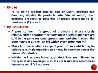 • By use
– In its online product catalog, retailer Sears, Roebuck and
Company divides its products into "departments", then
presents products to potential shoppers according to (1)
function or (2) brand.
• By association
– A product line is "a group of products that are closely
related, either because they function in a similar manner, are
sold to the same customer groups, are marketed through the
same types of outlets, or fall within given price ranges.“
– Many businesses offer a range of product lines which may be
unique to a single organization or may be common across the
business's industry.
– Within the insurance industry, product lines are indicated by
the type of risk coverage, such as auto insurance, commercial
insurance and life insurance
R'tist @ Tourism
 