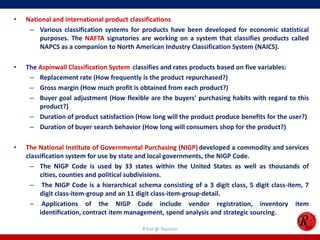 • National and international product classifications
– Various classification systems for products have been developed for economic statistical
purposes. The NAFTA signatories are working on a system that classifies products called
NAPCS as a companion to North American Industry Classification System (NAICS).
• The Aspinwall Classification System classifies and rates products based on five variables:
– Replacement rate (How frequently is the product repurchased?)
– Gross margin (How much profit is obtained from each product?)
– Buyer goal adjustment (How flexible are the buyers' purchasing habits with regard to this
product?)
– Duration of product satisfaction (How long will the product produce benefits for the user?)
– Duration of buyer search behavior (How long will consumers shop for the product?)
• The National Institute of Governmental Purchasing (NIGP) developed a commodity and services
classification system for use by state and local governments, the NIGP Code.
– The NIGP Code is used by 33 states within the United States as well as thousands of
cities, counties and political subdivisions.
– The NIGP Code is a hierarchical schema consisting of a 3 digit class, 5 digit class-item, 7
digit class-item-group and an 11 digit class-item-group-detail.
– Applications of the NIGP Code include vendor registration, inventory item
identification, contract item management, spend analysis and strategic sourcing.
R'tist @ Tourism
 